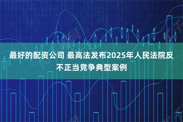 最好的配资公司 最高法发布2025年人民法院反不正当竞争典型案例