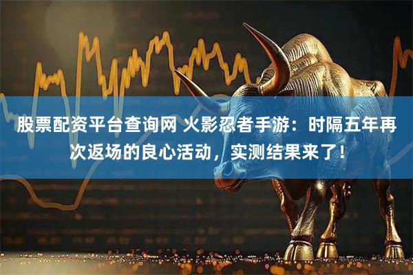 股票配资平台查询网 火影忍者手游：时隔五年再次返场的良心活动，实测结果来了！
