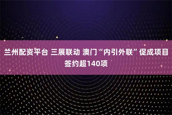 兰州配资平台 三展联动 澳门“内引外联”促成项目签约超140项