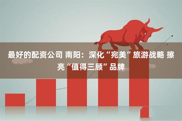最好的配资公司 南阳：深化“宛美”旅游战略 擦亮“值得三顾”品牌
