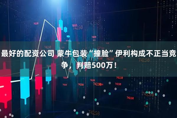 最好的配资公司 蒙牛包装“撞脸”伊利构成不正当竞争，判赔500万！