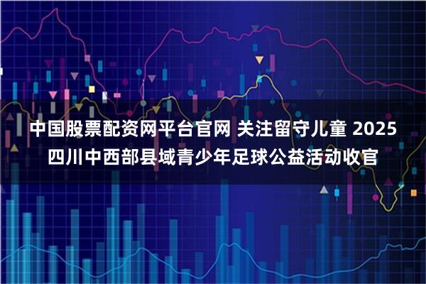 中国股票配资网平台官网 关注留守儿童 2025四川中西部县域青少年足球公益活动收官