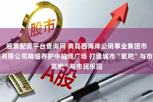 股票配资平台查询网 青岛西海岸公用事业集团市政管理有限公司精细养护中轴线广场 打造城市“氧吧”与市民乐园