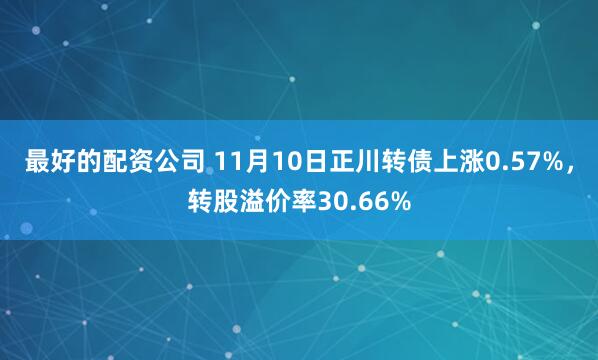 最好的配资公司 11月10日正川转债上涨0.57%，转股溢价率30.66%