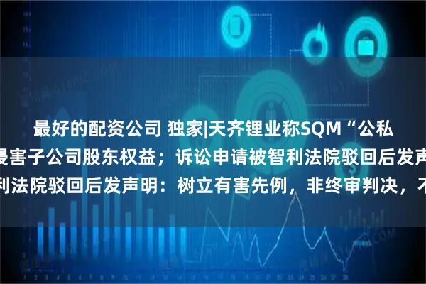 最好的配资公司 独家|天齐锂业称SQM“公私合营”计划绕开股东会侵害子公司股东权益；诉讼申请被智利法院驳回后发声明：树立有害先例，非终审判决，不排除上诉