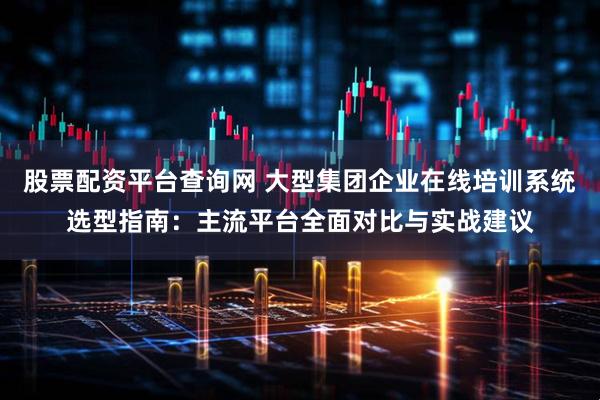 股票配资平台查询网 大型集团企业在线培训系统选型指南：主流平台全面对比与实战建议