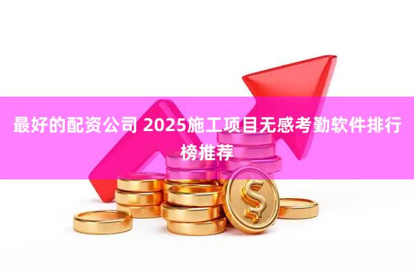 最好的配资公司 2025施工项目无感考勤软件排行榜推荐