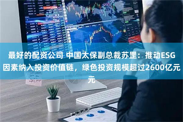 最好的配资公司 中国太保副总裁苏罡：推动ESG因素纳入投资价值链，绿色投资规模超过2600亿元