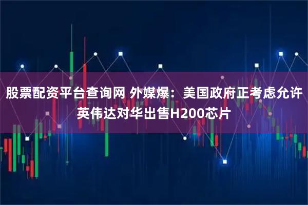 股票配资平台查询网 外媒爆：美国政府正考虑允许英伟达对华出售H200芯片