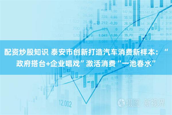 配资炒股知识 泰安市创新打造汽车消费新样本：“政府搭台+企业唱戏”激活消费“一池春水”