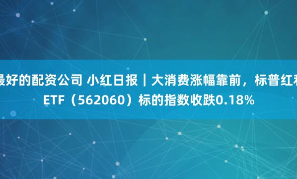 最好的配资公司 小红日报｜大消费涨幅靠前，标普红利ETF（562060）标的指数收跌0.18%