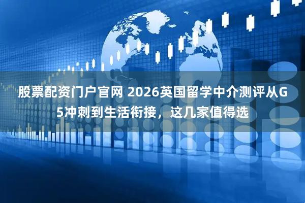 股票配资门户官网 2026英国留学中介测评从G5冲刺到生活衔接，这几家值得选