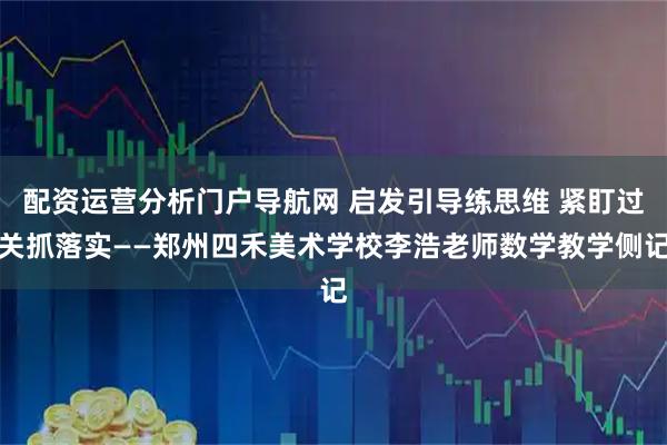 配资运营分析门户导航网 启发引导练思维 紧盯过关抓落实——郑州四禾美术学校李浩老师数学教学侧记