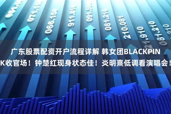 广东股票配资开户流程详解 韩女团BLACKPINK收官场！钟楚红现身状态佳！炎明熹低调看演唱会！