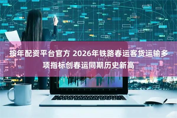 按年配资平台官方 2026年铁路春运客货运输多项指标创春运同期历史新高