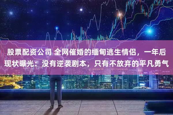 股票配资公司 全网催婚的缅甸逃生情侣，一年后现状曝光：没有逆袭剧本，只有不放弃的平凡勇气