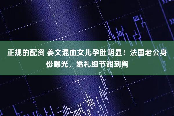 正规的配资 姜文混血女儿孕肚明显！法国老公身份曝光，婚礼细节甜到齁