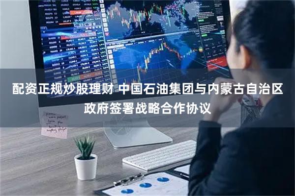 配资正规炒股理财 中国石油集团与内蒙古自治区政府签署战略合作协议