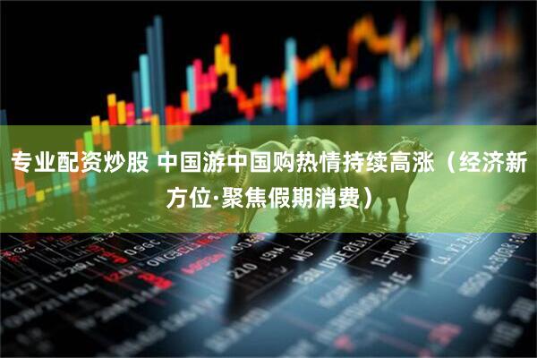 专业配资炒股 中国游中国购热情持续高涨（经济新方位·聚焦假期消费）