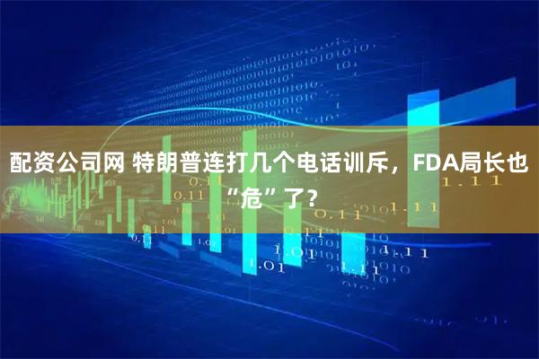 配资公司网 特朗普连打几个电话训斥，FDA局长也“危”了？