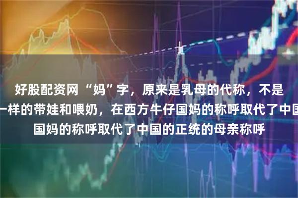 好股配资网 “妈”字，原来是乳母的代称，不是亲生的，整天像马一样的带娃和喂奶，在西方牛仔国妈的称呼取代了中国的正统的母亲称呼