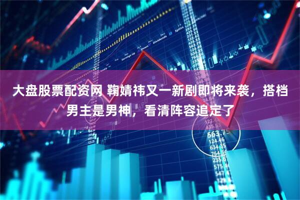 大盘股票配资网 鞠婧祎又一新剧即将来袭，搭档男主是男神，看清阵容追定了
