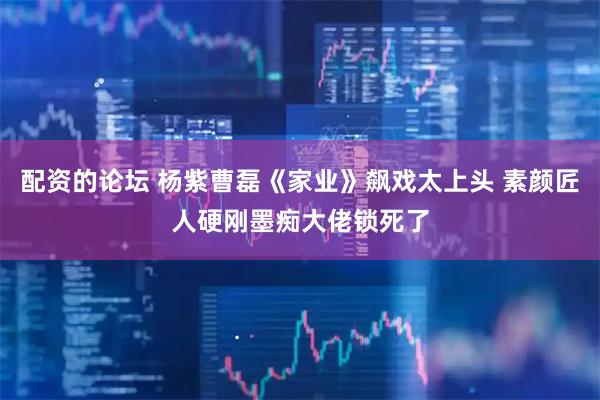 配资的论坛 杨紫曹磊《家业》飙戏太上头 素颜匠人硬刚墨痴大佬锁死了