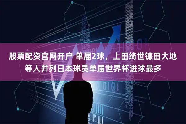 股票配资官网开户 单届2球，上田绮世镰田大地等人并列日本球员单届世界杯进球最多