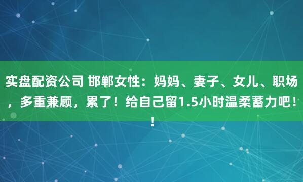 实盘配资公司 邯郸女性:妈妈、妻子、女儿、职场,多重兼顾,累了!给自己留1.5小时温柔蓄力吧!