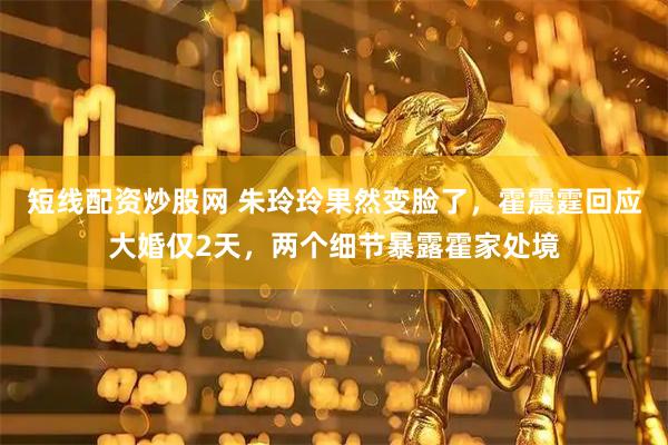 短线配资炒股网 朱玲玲果然变脸了，霍震霆回应大婚仅2天，两个细节暴露霍家处境