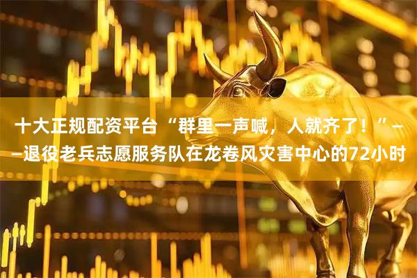 十大正规配资平台 “群里一声喊，人就齐了！”——退役老兵志愿服务队在龙卷风灾害中心的72小时