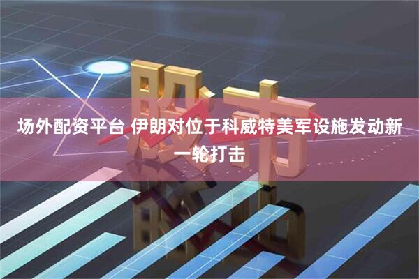 场外配资平台 伊朗对位于科威特美军设施发动新一轮打击