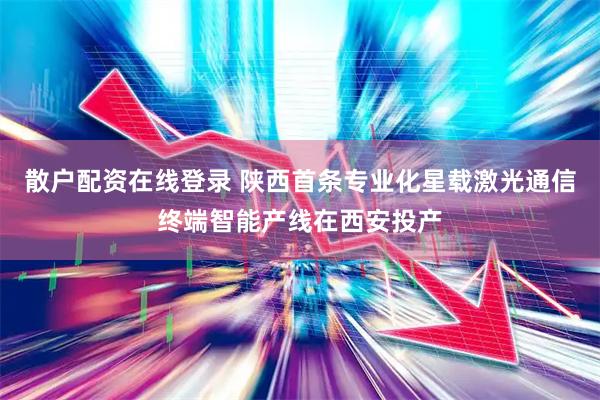 散户配资在线登录 陕西首条专业化星载激光通信终端智能产线在西安投产