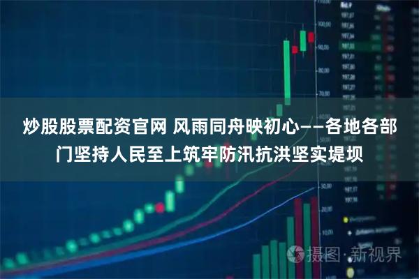 炒股股票配资官网 风雨同舟映初心——各地各部门坚持人民至上筑牢防汛抗洪坚实堤坝