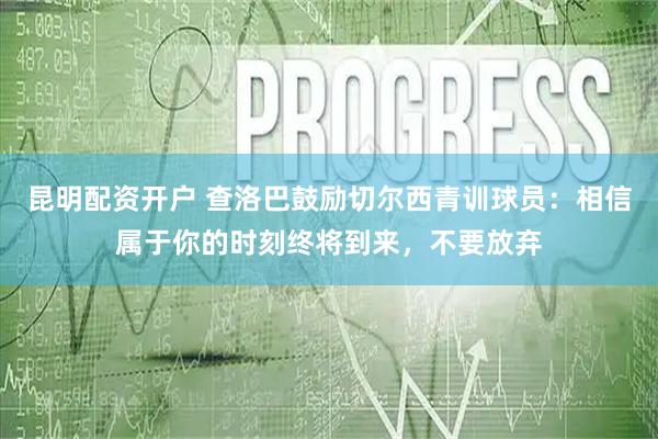昆明配资开户 查洛巴鼓励切尔西青训球员：相信属于你的时刻终将到来，不要放弃