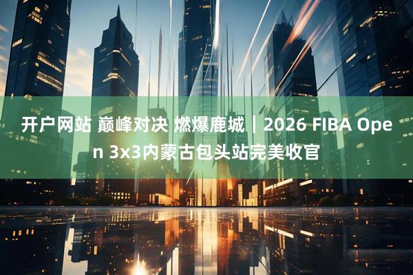 开户网站 巅峰对决 燃爆鹿城｜2026 FIBA Open 3x3内蒙古包头站完美收官
