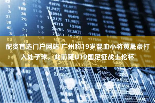 配资首选门户网站 广州豹19岁混血小将黄晟豪打入处子球，此前随U19国足征战土伦杯