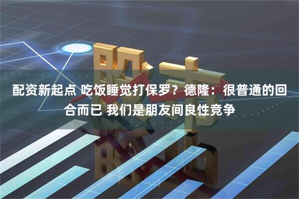 配资新起点 吃饭睡觉打保罗？德隆：很普通的回合而已 我们是朋友间良性竞争