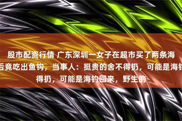 股市配资行情 广东深圳一女子在超市买了两条海鱼，回家炖熟后竟吃出鱼钩，当事人：挺贵的舍不得扔，可能是海钓回来，野生的