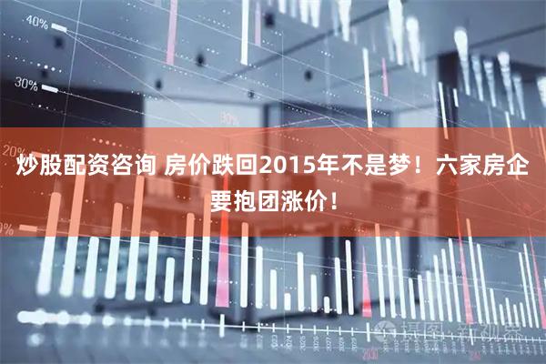炒股配资咨询 房价跌回2015年不是梦！六家房企要抱团涨价！