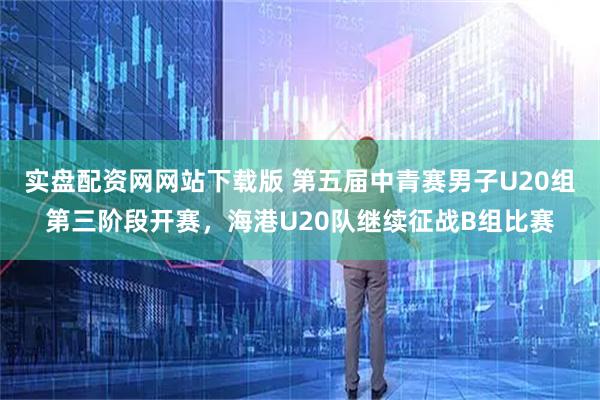 实盘配资网网站下载版 第五届中青赛男子U20组第三阶段开赛，海港U20队继续征战B组比赛
