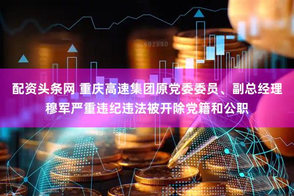 配资头条网 重庆高速集团原党委委员、副总经理穆军严重违纪违法被开除党籍和公职