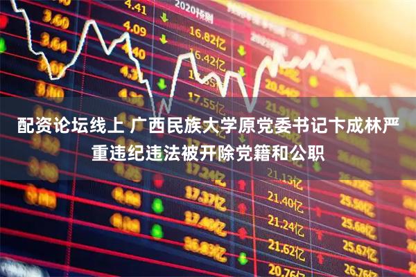 配资论坛线上 广西民族大学原党委书记卞成林严重违纪违法被开除党籍和公职