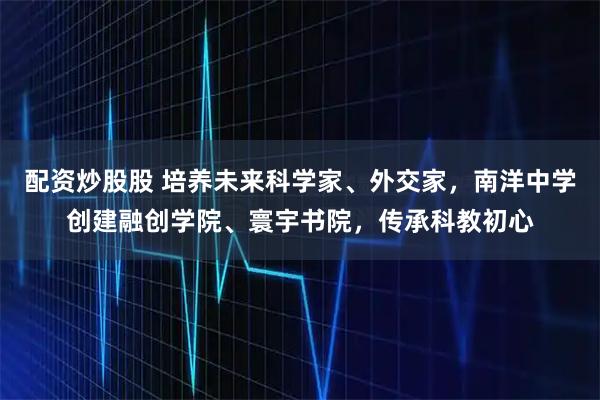 配资炒股股 培养未来科学家、外交家，南洋中学创建融创学院、寰宇书院，传承科教初心
