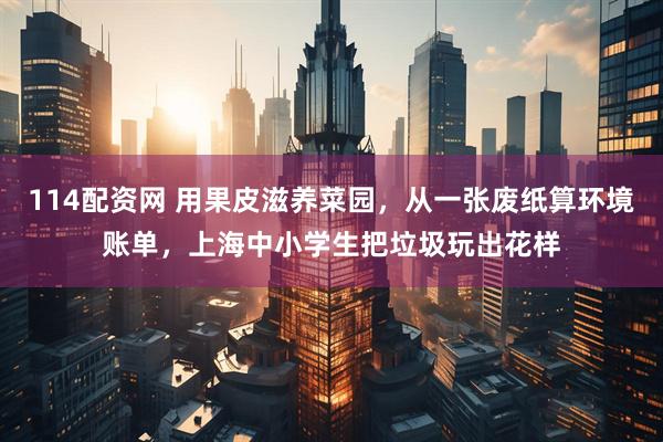 114配资网 用果皮滋养菜园，从一张废纸算环境账单，上海中小学生把垃圾玩出花样
